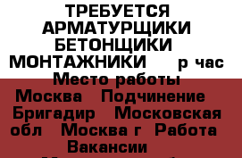 ТРЕБУЕТСЯ АРМАТУРЩИКИ/БЕТОНЩИКИ, МОНТАЖНИКИ 180 р/час › Место работы ­ Москва › Подчинение ­ Бригадир - Московская обл., Москва г. Работа » Вакансии   . Московская обл.,Москва г.